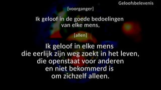 [voorganger]
Ik geloof in de goede bedoelingen
van elke mens,
[allen]
Ik geloof in elke mens
die eerlijk zijn weg zoekt in het leven,
die openstaat voor anderen
en niet bekommerd is
om zichzelf alleen.
Geloofsbelevenis
 