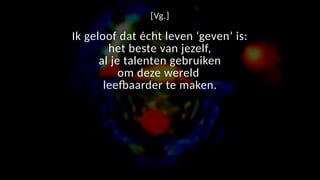 [Vg.]
Ik geloof dat écht leven ‘geven’ is:
het beste van jezelf,
al je talenten gebruiken
om deze wereld
leefbaarder te maken.
 
