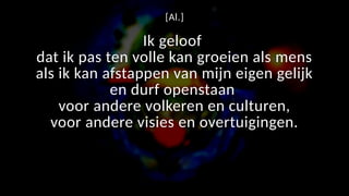 [Al.]
Ik geloof
dat ik pas ten volle kan groeien als mens
als ik kan afstappen van mijn eigen gelijk
en durf openstaan
voor andere volkeren en culturen,
voor andere visies en overtuigingen.
 