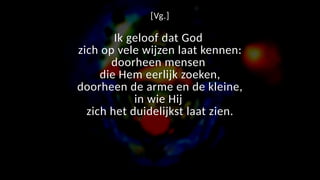 [Vg.]
Ik geloof dat God
zich op vele wijzen laat kennen:
doorheen mensen
die Hem eerlijk zoeken,
doorheen de arme en de kleine,
in wie Hij
zich het duidelijkst laat zien.
 