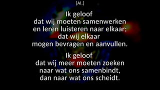 [Al.]
Ik geloof
dat wij moeten samenwerken
en leren luisteren naar elkaar;
dat wij elkaar
mogen bevragen en aanvullen.
Ik geloof
dat wij meer moeten zoeken
naar wat ons samenbindt,
dan naar wat ons scheidt.
 