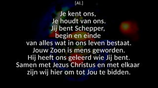 [Al.]
Je kent ons,
Je houdt van ons.
Jij bent Schepper,
begin en einde
van alles wat in ons leven bestaat.
Jouw Zoon is mens geworden.
Hij heeft ons geleerd wie Jij bent.
Samen met Jezus Christus en met elkaar
zijn wij hier om tot Jou te bidden.
 
