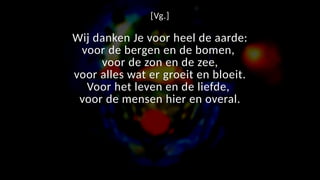 [Vg.]
Wij danken Je voor heel de aarde:
voor de bergen en de bomen,
voor de zon en de zee,
voor alles wat er groeit en bloeit.
Voor het leven en de liefde,
voor de mensen hier en overal.
 