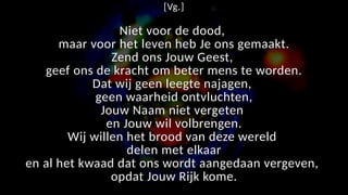 [Vg.]
Niet voor de dood,
maar voor het leven heb Je ons gemaakt.
Zend ons Jouw Geest,
geef ons de kracht om beter mens te worden.
Dat wij geen leegte najagen,
geen waarheid ontvluchten,
Jouw Naam niet vergeten
en Jouw wil volbrengen.
Wij willen het brood van deze wereld
delen met elkaar
en al het kwaad dat ons wordt aangedaan vergeven,
opdat Jouw Rijk kome.
 