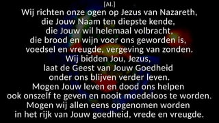 [Al.]
Wij richten onze ogen op Jezus van Nazareth,
die Jouw Naam ten diepste kende,
die Jouw wil helemaal volbracht,
die brood en wijn voor ons geworden is,
voedsel en vreugde, vergeving van zonden.
Wij bidden Jou, Jezus,
laat de Geest van Jouw Goedheid
onder ons blijven verder leven.
Mogen Jouw leven en dood ons helpen
ook onszelf te geven en nooit moedeloos te worden.
Mogen wij allen eens opgenomen worden
in het rijk van Jouw goedheid, vrede en vreugde.
 
