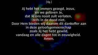 [Vg.]
Jij hebt het immers gezegd, Jezus,
en we geloven Je,
dat Je ons nooit zult verlaten,
zelfs in de dood niet.
Door Hem bieden wij daarom dit dankoffer aan
in deze geloofsgemeenschap
zoals Jij het hebt gewild,
vandaag en alle dagen tot in eeuwigheid.
Amen.
 