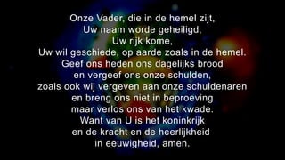 Onze Vader, die in de hemel zijt,
Uw naam worde geheiligd,
Uw rijk kome,
Uw wil geschiede, op aarde zoals in de hemel.
Geef ons heden ons dagelijks brood
en vergeef ons onze schulden,
zoals ook wij vergeven aan onze schuldenaren
en breng ons niet in beproeving
maar verlos ons van het kwade.
Want van U is het koninkrijk
en de kracht en de heerlijkheid
in eeuwigheid, amen.
 