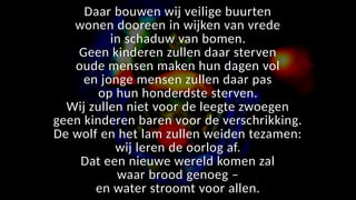 Daar bouwen wij veilige buurten
wonen dooreen in wijken van vrede
in schaduw van bomen.
Geen kinderen zullen daar sterven
oude mensen maken hun dagen vol
en jonge mensen zullen daar pas
op hun honderdste sterven.
Wij zullen niet voor de leegte zwoegen
geen kinderen baren voor de verschrikking.
De wolf en het lam zullen weiden tezamen:
wij leren de oorlog af.
Dat een nieuwe wereld komen zal
waar brood genoeg –
en water stroomt voor allen.
 