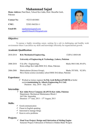 Objective:
To pursue a highly rewarding career, seeking for a job in challenging and healthy work
environment where I can utilize my skills and knowledge efficiently for organizational growth.
Academic Qualification:
2010-2014 B.Sc Mechanical Engineering, CGPA:3.084/4.00
University of Engineering & Technology, Lahore, Pakistan
2008-2010 F.Sc (Pre –Engineering), Marks:984/1100, 89.45%
Kims college Kot Addu BISE D.G. Khan, Pakistan
2006-2008 Matriculation (Science Group), Marks:787/850, 92.58%
Ibn-e-Seena science secondary school BISE D.G.Khan, Pakistan
Experience:
 Worked as trainee engineer In Pak Arab Refinery(PARCO) at boiler
section(maintaining by Albario Engineering Pvt. Ltd)
Duration: July, 2014 – July, 2015
Internship:
 Kot Addu Power Company (KAPCO) Kot Addu, Pakistan
Department: Mechanical Maintenance Block-I
Job Title: Internship
Duration: 17th
June, 2013 – 17th
August, 2013
Skills:
 Good communication
 Fluent in English speaking
 Interested to manage things
 Keen to solve problems
Projects:
 Final Year Project: Design and Fabrication of Stirling Engine
Semester Project: Fabrication of Defensive Hidden Blade Weapon
Muhammad Sajad
Home Address: Patal Basti, Tehseel Kot Addu, Distt: Muzaffar Garh,
Pakistan
Contact No: +92333-6018801
CNIC: 32303-3665261-1
Email ID: sajaduetian@gmail.com
sajad2010mech330@gmail.com
 