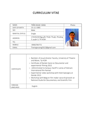 CURRICULUM VITAE
NAME TRẦN NGỌC SÁNG Photo
DATE OF BIRTH 15-11-1985
SEX Male
MARITAL STATUS Single
ADDRESS
174/42/20 Nguyễn Thiện Thuật, Phường
3, quận 3, TP.HCM
TEL
MOBILE 0906796772
EMAIL Tranngocsang2612@gmail.com
CERTIFICATE
 Bachelor of visual director Faculty, University of Theatre
and Movie, Tp.HCM
 Certificate of Doclab Hanoi on Documental and
experimental filming 2012
 (2012) Invited to Campus Haniff in series of Vietnam
International film festival.
 Experimental video workshop with Heidi Specogna at
Doclab 2013
 Workshop with Belgium film maker Jasna Krajinovich at
National Studio for Documentary and Scientific Film
FOREIGN
LANGUAGE:
English
 