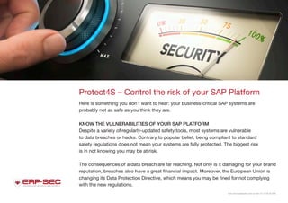 Visit www.protect4s.com or call +31 3178 42 646.
Protect4S – Control the risk of your SAP Platform
Here is something you don’t want to hear: your business-critical SAP systems are
probably not as safe as you think they are.
KNOW THE VULNERABILITIES OF YOUR SAP PLATFORM
Despite a variety of regularly-updated safety tools, most systems are vulnerable
to data breaches or hacks. Contrary to popular belief, being compliant to standard
safety regulations does not mean your systems are fully protected. The biggest risk
is in not knowing you may be at risk.
The consequences of a data breach are far reaching. Not only is it damaging for your brand
reputation, breaches also have a great financial impact. Moreover, the European Union is
changing its Data Protection Directive, which means you may be fined for not complying
with the new regulations.
 
