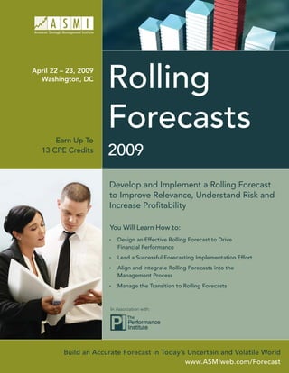 Rolling
April 22 – 23, 2009
  Washington, DC




                      Forecasts
      Earn Up To
                      2009
  13 CPE Credits



                      Develop and Implement a Rolling Forecast
                      to Improve Relevance, Understand Risk and
                      Increase Proﬁtability

                       You Will Learn How to:
                          Design an Effective Rolling Forecast to Drive
                          Financial Performance
                          Lead a Successful Forecasting Implementation Effort
                          Align and Integrate Rolling Forecasts into the
                          Management Process
                          Manage the Transition to Rolling Forecasts



                       In Association with:




         Build an Accurate Forecast in Today’s Uncertain and Volatile World
                                              www.ASMIweb.com/Forecast
 