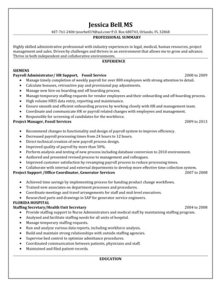 Jessica Bell, MS
407-761-2406·jessrbell19@aol.com·P.O. Box 680743, Orlando, FL 32868
PROFESSIONAL SUMMARY
Highly skilled administrative professional with industry experiences in legal, medical, human resources, project
management and sales. Driven by challenges and thrives in an environment that allows me to grow and advance.
Thrive in both independent and collaborative environments.
EXPERIENCE
SIEMENS
Payroll Administrator/ HR Support, Fossil Service 2008 to 2009
• Manage timely completion of weekly payroll for over 800 employees with strong attention to detail.
• Calculate bonuses, retroactive pay and provisional pay adjustments.
• Manage new hire on boarding and off boarding process.
• Manage temporary staffing requests for vendor employees and their onboarding and off boarding process.
• High volume HRIS data entry, reporting and maintenance.
• Ensure smooth and efficient onboarding process by working closely with HR and management team.
• Coordinate and communicate HR or payroll related changes with employees and management.
• Responsible for screening of candidates for the workforce.
Project Manager, Fossil Services 2009 to 2013
• Recommend changes to functionality and design of payroll system to improve efficiency.
• Decreased payroll processing times from 24 hours to 12 hours.
• Direct technical creation of new payroll process design.
• Improved quality of payroll by more than 50%.
• Perform analysis and testing of new process including database conversion to 2010 environment.
• Authored and presented revised process to management and colleagues.
• Improved customer satisfaction by revamping payroll process to reduce processing times.
• Collaborate with internal and external departments to develop more effective time collection system.
Project Support /Office Coordinator, Generator Services 2007 to 2008
• Achieved time savings by implementing process for handing product change workflows.
• Trained new associates on department processes and procedures.
• Coordinate meetings and travel arrangements for staff and mid-level executives.
• Researched parts and drawings in SAP for generator service engineers.
FLORIDA HOSPITAL
Staffing Secretary/Health Unit Secretary 2004 to 2008
• Provide staffing support to Nurse Administrators and medical staff by maintaining staffing program.
• Analyzed and facilitate staffing needs for all units of hospital.
• Manage temporary staffing requests.
• Run and analyze various data reports, including workforce analysis.
• Build and maintain strong relationships with outside staffing agencies.
• Supervise bed control to optimize admittance procedures.
• Coordinated communication between patients, physicians and staff.
• Maintained and filed patient records.
EDUCATION
 