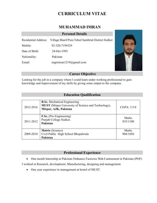 CURRICULUM VITAE
MUHAMMAD IMRAN
Personal Details
Residential Address: Village Sharif Pura Tehsil Sambrial District Sialkot
Mobile: 92-320-7199329
Date of Birth: 24-Oct-1993
Nationality: Pakistan
Email: engrimran1219@gmail.com
Career Objective
Looking for the job in a company where I could learn under working professional to gain
knowledge and improvement of my skills by giving some output to the company.
Education Qualification
Professional Experience
 One month Internship at Pakistan Ordnance Factories Wah Cantonment in Pakistan (POF)
I worked in Research, development, Manufacturing, designing and management.
 One year experience in management at hostel of MUST.
2012-2016
B.Sc. Mechanical Engineering
MUST (Mirpur University of Science and Technology),
Mirpur, AJK, Pakistan
CGPA: 3.5/4
2011-2012
F.Sc. (Pre-Engineering)
Punjab College Sialkot.
Pakistan
Marks
835/1100
2009-2010
Matric (Science)
Civil Public High School Bhopalwala
Pakistan
Marks
904/1050
 