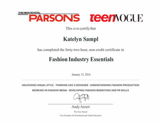 THE NEW SCHOOL
PARSONS reenmGIB
UNLOCKING VISUAL STYLE· THINKING LIKE A DESIGNER· UNDERSTANDING FASHION PRODUCTION
WORKING IN FASHION MEDIA· DEVELOPING FASHION MARKETING AND PR SKILLS
AndyAtzert
The New School
Vice President for Distributed and Global Education
This is to certifythat
Katelyn Sampl
has completed the forty-two hour, non credit certificate in
Fashion Industry Essentials
January 15, 2016
 