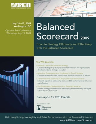 July 16 –17, 2009

                            Balanced
       Washington, DC
Optional Pre-Conference


                            Scorecard
 Workshop July 15, 2009

                                                                                      2009
                            Execute Strategy Efﬁciently and Effectively
                            with the Balanced Scorecard



                           You Will Learn to:
                             Develop a Balanced Scorecard Strategy
                             Create a strategy map that provides the framework for organizational
                             development and strategic execution
                             Align Your Organization and Employees to Overall Strategy
                             Create a strategy-focused organization that links resources to results
                             Tie Performance Incentives to Balanced Scorecard Objectives
                             Establish a positive relationship between BSC performance and human
                             capital output
                             Link Planning and Budgeting to Your Balanced Scorecard
                             Remain strategy-oriented while developing and maintaining a budget
                             within the BSC framework


                            Earn up to 15 CPE Credits

                            In Association with:




Gain Insight, Improve Agility and Drive Performance with the Balanced Scorecard
                                                  www.ASMIweb.com/Scorecard
 