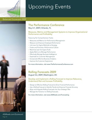 Upcoming Events

Balanced Scorecard 2009

                          The Performance Conference
                          May 4-7, 2009 | Orlando, FL

                          Measures, Metrics and Management Systems to Improve Organizational
                          Performance and Proﬁtability

                          Featuring Ten Comprehensive Tracks:
                           Measures and Metrics for Performance Management
                           Measure and Improve Employee Performance
                           Link Lean Six Sigma Methods to Strategy
                           Foster and Promote a Performance Culture
                           Maximize Lean Six Sigma Tools
                           Apply Metrics to Manage Performance
                           Effectively Manage Business Intelligence
                           Essentials for Customer Management
                           Incorporate Effective Business Analytics
                           Improve the Customer Experience

                          For more information, visit www.ThePerformanceConference.com




                          Rolling Forecasts 2009
                          August 5-6, 2009 | Washington, DC

                          Develop and Implement a Rolling Forecast to Improve Relevance,
                          Understand Risk and Increase Proﬁtability
                           Design an Effective Rolling Forecast to Drive Financial Performance
                           Use a Rolling Forecast to Identify Trends and Improve Forecast Accuracy
                           Align and Integrate Rolling Forecasts into Your Strategic Plan
                           Manage the Transition to Rolling Forecasts

                          For more information, visit www.ASMIweb.com/Forecasting




ASMIweb.com/Scorecard                                                               ASMIweb.com/Budgeting
Page 10
 