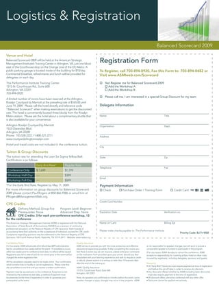 Logistics & Registration

                                                                                                                                                                  Balanced Scorecard 2009
Venue and Hotel
Balanced Scorecard 2009 will be held at the American Strategic
Management Institute’s Training Center in Arlington, VA, just one block
                                                                                                       Registration Form
east of the Courthouse stop on the Orange Line of the DC Metro. A
public parking garage is located inside of the building for $10/day.                                   To Register, call 703-894-0920, Fax this Form to: 703-894-0482 or
Continental breakfast, refreshments and lunch will be provided for                                     Visit www.ASMIweb.com/Scorecard
delegates on each day.
The Performance Institute Training Center                                                                     Yes! Register me for Balanced Scorecard 2009
1515 N. Courthouse Rd., Suite 600                                                                               Add the Workshop A
Arlington, VA 22201                                                                                             Add the Workshop B
703-894-0920
                                                                                                              Please call me. I am interested in a special Group Discount for my team
A limited number of rooms have been reserved at the Arlington
Rosslyn Courtyard by Marriott at the prevailing rate of $165.00 until
June 19, 2009. Please call the hotel directly and reference code                                       Delegate Information
“Balanced Scorecard” when making reservations to get the discounted
rate. The hotel is conveniently located three blocks from the Rosslyn
Metro station. Please ask the hotel about a complimentary shuttle that                                 Name                                                               Title
is also available for your convenience.
Arlington Rosslyn Courtyard by Marriott                                                                Organization                                                       Dept.
1533 Clarendon Blvd.
Arlington, VA 22209
Phone: 703-528-2222 / 1-800-321-2211                                                                   Address
www.courtyardarlingtonrosslyn.com
Hotel and travel costs are not included in the conference tuition.
                                                                                                       City

Tuition & Group Discounts
The tuition rate for attending the Lean Six Sigma Yellow Belt                                          State                                                              Zip
Certiﬁcation is as follows:
                                  Early Bird Rate*                 Regular Rate
                                                                                                       Telephone                                                          Fax
 Conference Only                  $ 1,699                          $1,799
 Workshop Half-Day                ---                              $399
                                                                                                       Email
 Workshop Full-Day                ---                              $599
*For the Early Bird Rate, Register by May 11, 2009.                                                    Payment Information
For more information on group discounts for Balanced Scorecard                                            Check                Purchase Order / Training Form                        Credit Card
2009 please contact Paul Rogers at 858-866-9386 or email him at
PRogers@ManagementWeb.org.
                                                                                                       Credit Card Number
CPE Credits
         Delivery Method: Group-live    Program Level: Beginner
         Prerequisites: None            Advanced Prep: None                                            Expiration Date                                                    Veriﬁcation no.
         CPE Credits: 3 for each pre-conference workshop, 12
for the conference
The American Strategic Management Institute (ASMI) is registered with the National                     Name on Card                                                       Billing Zip
Association of State Boards of Accountancy (NASBA) as a sponsor of continuing
professional education on the National Registry of CPE Sponsors. State boards of
accountancy have ﬁnal authority on the acceptance of individual courses for CPE credit.                Please make checks payable to: The Performance Institute
                                                                                                                                                                                            Priority Code: B275-WEB
Complaints regarding sponsors may be addressed to the National Registry of CPE
Sponsors, 150 Fourth Avenue North, Nashville, TN 37219-2417. Website: www.nasba.org.

Cancellation Policy                                                           Quality Assurance
For live events: ASMI will provide a full refund less $399 administration     ASMI strives to provide you with the most productive and effective       is not responsible for speaker changes, but will work to ensure a
fee for cancellations four weeks before the event. If cancellation occurs     educational experience possible. If after completing the course you      comparable speaker is located to participate in the program.
within two weeks prior to conference start date, no refund will be issued.    feel there is some way we can improve, please write your comments        If for any reason ASMI decides to cancel this conference, ASMI
Registrants who fail to attend and do not cancel prior to the event will be   on the evaluation form provided upon your arrival. Should you feel       accepts no responsibility for covering airfare, hotel or other costs
charged the entire registration fee.                                          dissatisﬁed with your learning experience and wish to request a credit   incurred by registrants, including delegates, sponsors and guests.
                                                                              or refund, please submit it in writing no later than 10 business days
All the cancellation requests need to be made online. Your conﬁrmation
                                                                              after the end of the training to:                                        Discounts
email contains links to modify or cancel registrations. Please note that
                                                                                                                                                       • All ‘Early Bird’ Discounts must require payment at time of registration
the cancellation is not ﬁnal until you receive a written conﬁrmation.         ASMI: Quality Assurance
                                                                                                                                                         and before the cut-off date in order to receive any discount.
                                                                              1515 N. Courthouse Road, Suite 600
Payment must be secured prior to the conference. If payment is not                                                                                     • Any discounts offered whether by ASMI (including team discounts)
                                                                              Arlington, VA 22201
received by the conference start date, a method of payment must                                                                                          must also require payment at the time of registration.
be presented at the time of registration in order to guarantee your           Note: As speakers are conﬁrmed six months before the event, some         • All discount offers cannot be combined with any other offer.
participation at the event.                                                   speaker changes or topic changes may occur in the program. ASMI          • Discounts cannot be applied retroactively
 