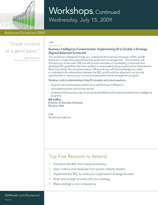 Workshops, Continued
                                        Wednesday, July 15, 2009

Balanced Scorecard 2009

                                        1:00
  “Great content                        Workshop B
                                        Business Intelligence Fundamentals: Implementing BI to Enable a Strategy-
at a great pace.”                       Aligned Balanced Scorecard
                    James Rancourt,     This workshop is designed to help you understand the purpose and power of BSC and BI
         President, Polymer Solutions   alignment in supporting optimal business performance management. The workshop will
                                        introduce you to the area of BI and will provide examples of how leading companies have
                                        developed BI capabilities that have resulted in measurable business performance improvement.
                                        Most importantly, this interactive session will provide you with the knowledge you need
                                        to understand the relationships between the BSC and BI and how alignment can provide
                                        opportunities to improve your current business performance management program.
                                        Develop a solid understanding of key BI concepts and misconceptions:
                                          Support improved business performance with Business Intelligence
                                          Learn best practices and success stories
                                          Understand the business risks of uncoordinated Balanced Scorecard and Business Intelligence
                                          programs
                                        Bill Collins
                                        Director of Business Solutions
                                        Decision Path


                                        4:00
                                        Workshops Adjourn




                                        Top Five Reasons to Attend:
                                        1. Transform the BSC from theory to practice
                                        2. Learn metrics and measures from proven industry leaders
                                        3. Implement the BSC to make your organization strategy-focused
                                        4. Align your budget process with your strategy
                                        5. Make strategy a core competency



ASMIweb.com/Scorecard
Page 4
 