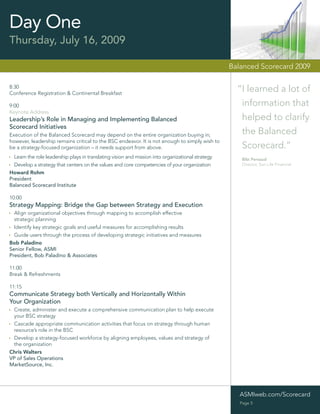 Day One
Thursday, July 16, 2009

                                                                                                   Balanced Scorecard 2009

8:30
Conference Registration & Continental Breakfast
                                                                                                     “I learned a lot of
9:00                                                                                                  information that
Keynote Address
Leadership’s Role in Managing and Implementing Balanced                                               helped to clarify
Scorecard Initiatives
Execution of the Balanced Scorecard may depend on the entire organization buying in;                  the Balanced
however, leadership remains critical to the BSC endeavor. It is not enough to simply wish to
be a strategy-focused organization – it needs support from above.                                     Scorecard.”
  Learn the role leadership plays in translating vision and mission into organizational strategy       Bibi Persaud
  Develop a strategy that centers on the values and core competencies of your organization             Director, Sun Life Financial

Howard Rohm
President
Balanced Scorecard Institute

10:00
Strategy Mapping: Bridge the Gap between Strategy and Execution
  Align organizational objectives through mapping to accomplish effective
  strategic planning
  Identify key strategic goals and useful measures for accomplishing results
  Guide users through the process of developing strategic initiatives and measures
Bob Paladino
Senior Fellow, ASMI
President, Bob Paladino & Associates

11:00
Break & Refreshments

11:15
Communicate Strategy both Vertically and Horizontally Within
Your Organization
 Create, administer and execute a comprehensive communication plan to help execute
 your BSC strategy
 Cascade appropriate communication activities that focus on strategy through human
 resource’s role in the BSC
 Develop a strategy-focused workforce by aligning employees, values and strategy of
 the organization
Chris Walters
VP of Sales Operations
MarketSource, Inc.




                                                                                                      ASMIweb.com/Scorecard
                                                                                                      Page 5
 