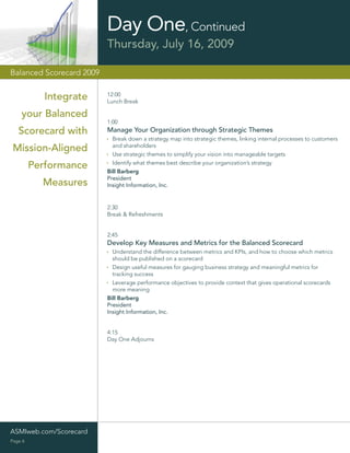 Day One, Continued
                          Thursday, July 16, 2009

Balanced Scorecard 2009


            Integrate     12:00
                          Lunch Break

    your Balanced
                          1:00
   Scorecard with         Manage Your Organization through Strategic Themes
                            Break down a strategy map into strategic themes, linking internal processes to customers
                            and shareholders
 Mission-Aligned            Use strategic themes to simplify your vision into manageable targets
                            Identify what themes best describe your organization’s strategy
         Performance      Bill Barberg
                          President
           Measures       Insight Information, Inc.


                          2:30
                          Break & Refreshments


                          2:45
                          Develop Key Measures and Metrics for the Balanced Scorecard
                            Understand the difference between metrics and KPIs, and how to choose which metrics
                            should be published on a scorecard
                            Design useful measures for gauging business strategy and meaningful metrics for
                            tracking success
                            Leverage performance objectives to provide context that gives operational scorecards
                            more meaning
                          Bill Barberg
                          President
                          Insight Information, Inc.


                          4:15
                          Day One Adjourns




ASMIweb.com/Scorecard
Page 6
 