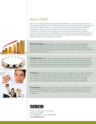About ASMI
The American Strategic Management Institute (ASMI) is the nation’s leading authority on
measurement and management methodologies for improving individual and organizational
performance. ASMI’s mission is to identify, study and disseminate the leading strategic
management and performance measurement practices pioneered by best-in-class
organizations. Through national conferences, in-house training programs, consulting
services and on-going research, ASMI helps organizations access cutting-edge expertise in
planning, implementing and evaluating business strategies to address their management
challenges and improve organizational results.



Methodology ASMI gathers and disseminates comprehensive methodologies
speciﬁ cally constructed to address today’s complex managerial realities. Through a
collection of industry best practices, input from experts in the ﬁeld and applicable case
studies, ASMI has the knowledge and specialized methodologies to help both you and your
organization achieve results.



Conferences ASMI’s national conferences provide forums for networking and information
exchange among experts in their ﬁ elds. Choose from a variety of national events addressing
the current and pressing challenges in performance management, human capital management,
ﬁnancial management, project management, process improvement and marketing. Each event
brings together experts to share best practices, topical scenarios and personal experiences.



Training All of ASMI’s publicly offered courses can be adapted for your ofﬁce, department
or company. In-house training provides a customized, cost-effective vehicle for educating
your staff with a hands-on forum facilitating both team building and project planning.
Our in-house training programs are focused on performance measurement, strategic
communications, process improvement, strategic planning and change management.



Consulting In some cases, personal consultation is more useful and cost-effective than
an in-house training session. These consultation projects are designed to maximize the
efﬁciency and proﬁ tability of a company or department by training a few key executives
or directors.




1515 N. Courthouse Rd., Suite 600
Arlington, VA 22201
Ph: 703-894-0920 Fax: 703-894-0482
www.ASMIweb.com
 
