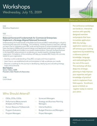 Workshops
Wednesday, July 15, 2009

                                                                                               Balanced Scorecard 2009

8:30                                                                                              Pre-conference workshops
Workshop Registration                                                                             are hands-on, interactive
                                                                                                  sessions with specially
9:00                                                                                              designed exercises
Workshop A
Balanced Scorecard Fundamentals for Commercial Enterprises:                                       and projects that have
Implement a Strategy-Aligned Balanced Scorecard                                                   immediate application.
Understanding the fundamentals of the Balanced Scorecard (BSC) methodology is critical to         With this full day
maximizing the execution of strategy. This workshop, including hands-on exercises, will help
you learn how to integrate proven BSC tools and techniques to achieve breakthrough results.       application session, you
Learn the basics of Balanced Scorecard design and deployment while gaining insights into          will enhance your training
the potential pitfalls and hurdles to successful implementation. Discover the best practices
in the latest BSC advancements to accelerate your results towards a strategy-aligned              experience by establishing
organization. Completion of this workshop will help you translate BSC theory into concrete        a reference point of
results for your organization.
                                                                                                  knowledge, language
  Develop a solid understanding of key BSC concepts and misconceptions
                                                                                                  and methodologies for
  Learn how to use established tools and templates to help accelerate your results
  Discover a roadmap for the journey to developing, deploying and cascading strategy              the rest of the event.
  maps and scorecards                                                                             This workshop will dive
Bob Paladino
                                                                                                  deep into strategic
Senior Fellow, ASMI
President, Bob Paladino & Associates                                                              planning to help improve
                                                                                                  your expertise and gain
12:00                                                                                             knowledge of practical
Lunch Break
                                                                                                  tools to implement from
                                                                                                  ﬁeld experts. Enrollment
                                                                                                  space is limited, so
                                                                                                  register today to reserve
                                                                                                  your place.
Who Should Attend?
    CEOs, CFOs, COOs                               Scorecard Managers
    Performance Measurement                        Strategy and Business Planning
    Analysts and Planners                          Managers
    Human Resource Professionals                   Internal Auditors
    Program Evaluators                             Budget Directors and Managers
    Program Managers                               Project Managers


                                                                                                  ASMIweb.com/Scorecard
                                                                                                  Page 3
 