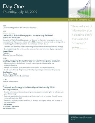 Day One
Thursday, July 16, 2009

                                                                                                   Balanced Scorecard 2009

8:30
Conference Registration & Continental Breakfast
                                                                                                     “I learned a lot of
9:00                                                                                                  information that
Keynote Address
Leadership’s Role in Managing and Implementing Balanced                                               helped to clarify
Scorecard Initiatives
Execution of the Balanced Scorecard may depend on the entire organization buying in;                  the Balanced
however, leadership remains critical to the BSC endeavor. It is not enough to simply wish to
be a strategy-focused organization – it needs support from above.                                     Scorecard.”
  Learn the role leadership plays in translating vision and mission into organizational strategy       Bibi Persaud
  Develop a strategy that centers on the values and core competencies of your organization             Director, Sun Life Financial

Howard Rohm
President
Balanced Scorecard Institute

10:00
Strategy Mapping: Bridge the Gap between Strategy and Execution
  Align organizational objectives through mapping to accomplish effective
  strategic planning
  Identify key strategic goals and useful measures for accomplishing results
  Guide users through the process of developing strategic initiatives and measures
Bob Paladino
Senior Fellow, ASMI
President, Bob Paladino & Associates

11:00
Break & Refreshments

11:15
Communicate Strategy both Vertically and Horizontally Within
Your Organization
 Create, administer and execute a comprehensive communication plan to help execute
 your BSC strategy
 Cascade appropriate communication activities that focus on strategy through human
 resource’s role in the BSC
 Develop a strategy-focused workforce by aligning employees, values and strategy of
 the organization
Chris Walter
VP of Sales Operations
MarketSource, Inc.




                                                                                                      ASMIweb.com/Scorecard
                                                                                                      Page 5
 