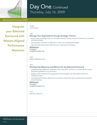 Day One, Continued
                          Thursday, July 16, 2009

Balanced Scorecard 2009


            Integrate     12:00
                          Lunch Break

    your Balanced
                          1:00
   Scorecard with         Manage Your Organization through Strategic Themes
                            Break down a strategy map into strategic themes, linking internal processes to customers
                            and shareholders
 Mission-Aligned            Use strategic themes to simplify your vision into manageable targets
                            Identify what themes best describe your organization’s strategy
         Performance      Bill Barberg
                          President
           Measures       Insightformation, Inc.


                          2:30
                          Break & Refreshments


                          2:45
                          Develop Key Measures and Metrics for the Balanced Scorecard
                            Understand the difference between metrics and KPIs, and how to choose which metrics
                            should be published on a scorecard
                            Design useful measures for gauging business strategy and meaningful metrics for
                            tracking success
                            Leverage performance objectives to provide context that gives operational scorecards
                            more meaning
                          Bill Barberg
                          President
                          Insightformation, Inc.


                          4:15
                          Day One Adjourns




ASMIweb.com/Scorecard
Page 6
 