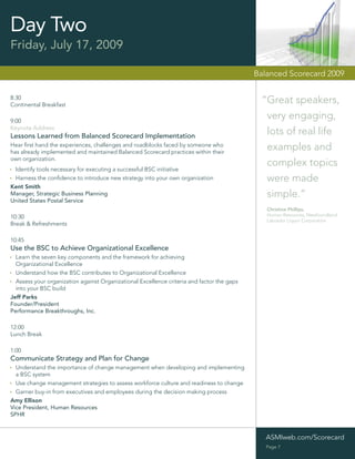Day Two
Friday, July 17, 2009

                                                                                            Balanced Scorecard 2009

8:30
Continental Breakfast
                                                                                             “Great speakers,
9:00
                                                                                              very engaging,
Keynote Address
Lessons Learned from Balanced Scorecard Implementation
                                                                                              lots of real life
Hear ﬁrst hand the experiences, challenges and roadblocks faced by someone who
has already implemented and maintained Balanced Scorecard practices within their
                                                                                              examples and
own organization.
                                                                                              complex topics
 Identify tools necessary for executing a successful BSC initiative
 Harness the conﬁdence to introduce new strategy into your own organization                   were made
Kent Smith
Manager, Strategic Business Planning                                                          simple.”
United States Postal Service
                                                                                               Christine Phillips,
10:30                                                                                          Human Resources, Newfoundland
                                                                                               Labrador Liquor Corporation
Break & Refreshments

10:45
Use the BSC to Achieve Organizational Excellence
  Learn the seven key components and the framework for achieving
  Organizational Excellence
  Understand how the BSC contributes to Organizational Excellence
  Assess your organization against Organizational Excellence criteria and factor the gaps
  into your BSC build
Jeff Parks
Founder/President
Performance Breakthroughs, Inc.

12:00
Lunch Break

1:00
Communicate Strategy and Plan for Change
  Understand the importance of change management when developing and implementing
  a BSC system
  Use change management strategies to assess workforce culture and readiness to change
  Garner buy-in from executives and employees during the decision making process
Amy Ellison
Vice President, Human Resources
SPHR



                                                                                               ASMIweb.com/Scorecard
                                                                                               Page 7
 