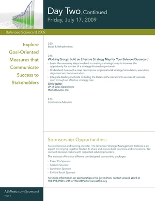 Day Two, Continued
                           Friday, July 17, 2009

 Balanced Scorecard 2009


                           2:30
             Explore       Break & Refreshments

    Goal-Oriented
                           2:45
    Measures that          Working Group: Build an Effective Strategy Map for Your Balanced Scorecard
                            Learn the necessary steps involved in creating a strategic map to increase the
                            opportunity for success of a strategy-focused organization
     Communicate            Understand how such a map can improve organizational strategy formulation, execution,
                            alignment and communication
           Success to       Integrate leading methods including the Balanced Scorecard into an overall business
                            plan through an effective strategy map
         Stakeholders      Chris Walter
                           VP of Sales Operations
                           MarketSource, Inc.


                           4:15
                           Conference Adjourns




                           Sponsorship Opportunities:
                           As a conference and training provider, The American Strategic Management Institute is an
                           expert in bringing together leaders to share and discuss best practices and innovations. We
                           connect decision-makers with respected solution providers.
                           The Institute offers four different pre-designed sponsorship packages:
                             Event Co-Sponsor
                             Session Sponsor
                             Luncheon Sponsor
                             Exhibit Booth Sponsor

                           For more information on sponsorships or to get started, contact Jessica Ward at
                           703-894-0920 x 215 or Ward@PerformanceWeb.org



ASMIweb.com/Scorecard
Page 8
 