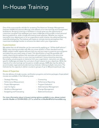 In-House Training

                                                                                               Balanced Scorecard 2009


One of the more popular vehicles for accessing The American Strategic Management
Institute’s (ASMI) educational offerings is the delivery of on-site trainings and management
facilitations. Bringing a training or facilitation in-house gives you the opportunity to
customize a program that addresses your exact challenges and provides a more personal
learning experience, while virtually eliminating travel expenses. Whether you require
training for your department or for an organization-wide initiative, the advanced learning
methods employed by The Institute will create an intimate training atmosphere that
maximizes knowledge transfer to enhance the talent within your organization.

Customization
We realize that not all obstacles can be overcome by applying an “off-the-shelf solution”.
While many training providers will offer you some variation of their standard training,
ASMI’s subject matter experts will work with you and your team to examine your programs
and determine your exact areas of need. The identiﬁcation of real life examples will
create a learning atmosphere that resonates with participants while at the same time
providing immediate return on your training investment. Using interactive exercises
that employ actual projects or scenarios from your organization, instructors can address
speciﬁc challenges and align the curriculum of each session to your objectives. While the
majority of on-site trainings are focused on smaller groups, ASMI also has the ability to
accommodate organizational-wide training initiatives. Utilizing multiple instructors, The
Institute has the capacity to deliver courses to groups of up to 300 participants per day.

Areas of Expertise
On-site delivery of single courses, certiﬁcation programs and entire packages of specialized
courses are available in the following areas:

  Strategic Planning                              Contracting
  Performance Measurement                         Performance Reporting
  Project Management                              Program Evaluation
  Lean Six Sigma                                  Administrative Management
  Workforce Management                            Change Management
  Budgeting and Forecasting                       Balanced Scorecard


For more information about in-house training options available to you, please contact
Jennifer Mueller at 703-894-0920 x 217 or email her at Mueller@PerformanceWeb.org.




                                                                                                 Page 9
 