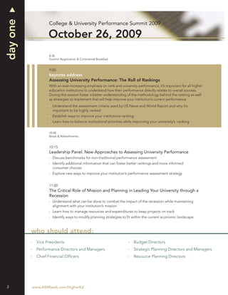 day one
                  College & University Performance Summit 2009

                  October 26, 2009
                  8:30
                  Summit Registration & Continental Breakfast


                  9:00
                  keynote address
                  Assessing University Performance: The Roll of Rankings
                  With an ever-increasing emphasis on rank and university performance, it’s important for all higher
                  education institutions to understand how their performance directly relates to overall success.
                  During this session foster a better understanding of the methodology behind the ranking as well
                  as strategies to implement that will help improve your institution’s current performance.
                    Understand the assessment criteria used by US News and World Report and why it’s
                    important to be highly ranked
                    Establish ways to improve your institutions ranking
                    Learn how to balance institutional priorities while improving your university’s ranking


                  10:00
                  Break & Refreshments


                  10:15
                  Leadership Panel: New Approaches to Assessing University Performance
                    Discuss benchmarks for non-traditional performance assessment
                    Identify additional information that can foster better rankings and more informed
                    consumer choices
                    Explore new ways to improve your institution’s performance assessment strategy


                  11:00
                  The Critical Role of Mission and Planning in Leading Your University through a
                  Recession
                    Understand what can be done to combat the impact of the recession while maintaining
                    alignment with your institution’s mission
                    Learn how to manage resources and expenditures to keep projects on track
                    Identify ways to modify planning strategies to ﬁt within the current economic landscape



          who should attend:
            Vice Presidents                                             Budget Directors
            Performance Directors and Managers                          Strategic Planning Directors and Managers
            Chief Financial Ofﬁcers                                     Resource Planning Directors




2         www.ASMIweb.com/HigherEd
 