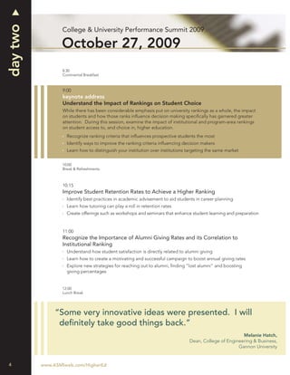 day two
                 College & University Performance Summit 2009

                 October 27, 2009
                 8:30
                 Continental Breakfast



                 9:00
                 keynote address
                 Understand the Impact of Rankings on Student Choice
                 While there has been considerable emphasis put on university rankings as a whole, the impact
                 on students and how those ranks inﬂuence decision making speciﬁcally has garnered greater
                 attention. During this session, examine the impact of institutional and program-area rankings
                 on student access to, and choice in, higher education.
                   Recognize ranking criteria that inﬂuences prospective students the most
                   Identify ways to improve the ranking criteria inﬂuencing decision makers
                   Learn how to distinguish your institution over institutions targeting the same market


                 10:00
                 Break & Refreshments



                 10:15
                 Improve Student Retention Rates to Achieve a Higher Ranking
                   Identify best practices in academic advisement to aid students in career planning
                   Learn how tutoring can play a roll in retention rates
                   Create offerings such as workshops and seminars that enhance student learning and preparation


                 11:00
                 Recognize the Importance of Alumni Giving Rates and its Correlation to
                 Institutional Ranking
                   Understand how student satisfaction is directly related to alumni giving
                   Learn how to create a motivating and successful campaign to boost annual giving rates
                   Explore new strategies for reaching out to alumni, ﬁnding “lost alumni” and boosting
                   giving percentages


                 12:00
                 Lunch Break




               “Some very innovative ideas were presented. I will
                deﬁnitely take good things back.”
                                                                                                       Melanie Hatch,
                                                                               Dean, College of Engineering & Business,
                                                                                                     Gannon University


4         www.ASMIweb.com/HigherEd
 