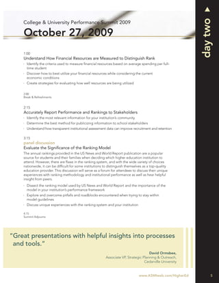 day two
    College & University Performance Summit 2009

    October 27, 2009
    1:00
    Understand How Financial Resources are Measured to Distinguish Rank
      Identify the criteria used to measure ﬁnancial resources based on average spending per full-
      time student
      Discover how to best utilize your ﬁnancial resources while considering the current
      economic conditions
      Create strategies for evaluating how well resources are being utilized


    2:00
    Break & Refreshments


    2:15
    Accurately Report Performance and Rankings to Stakeholders
      Identify the most relevant information for your institution’s community
      Determine the best method for publicizing information to school stakeholders
      Understand how transparent institutional assessment data can improve recruitment and retention

    3:15
    panel discussion
    Evaluate the Signiﬁcance of the Ranking Model
    The annual rankings provided in the US News and World Report publication are a popular
    source for students and their families when deciding which higher education institution to
    attend. However, there are ﬂaws in the ranking system, and with the wide variety of choices
    nationwide, it can be difﬁcult for some institutions to distinguish themselves as a top-quality
    education provider. This discussion will serve as a forum for attendees to discuss their unique
    experiences with ranking methodology and institutional performance as well as hear helpful
    insight from peers.
      Dissect the ranking model used by US News and World Report and the importance of the
      model in your institution’s performance framework
      Explore and overcome pitfalls and roadblocks encountered when trying to stay within
      model guidelines
      Discuss unique experiences with the ranking system and your institution

    4:15
    Summit Adjourns




“Great presentations with helpful insights into processes
 and tools.”
                                                                                      David Ormsbee,
                                                          Associate VP, Strategic Planning & Outreach,
                                                                                   Cedarville University


                                                                                www.ASMIweb.com/HigherEd        5
 