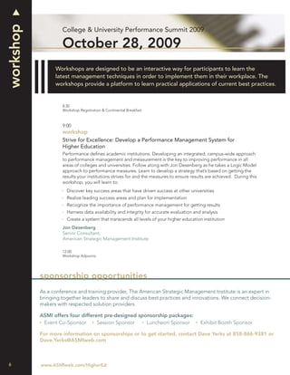 workshop
                    College & University Performance Summit 2009

                    October 28, 2009
                 Workshops are designed to be an interactive way for participants to learn the
                 latest management techniques in order to implement them in their workplace. The
                 workshops provide a platform to learn practical applications of current best practices.


                    8:30
                    Workshop Registration & Continental Breakfast



                    9:00
                    workshop
                    Strive for Excellence: Develop a Performance Management System for
                    Higher Education
                    Performance deﬁnes academic institutions. Developing an integrated, campus-wide approach
                    to performance management and measurement is the key to improving performance in all
                    areas of colleges and universities. Follow along with Jon Desenberg as he takes a Logic Model
                    approach to performance measures. Learn to develop a strategy that’s based on getting the
                    results your institutions strives for and the measures to ensure results are achieved. During this
                    workshop, you will learn to:
                      Discover key success areas that have driven success at other universities
                      Realize leading success areas and plan for implementation
                      Recognize the importance of performance management for getting results
                      Harness data availability and integrity for accurate evaluation and analysis
                      Create a system that transcends all levels of your higher education institution
                    Jon Desenberg
                    Senior Consultant,
                    American Strategic Management Institute

                    12:00
                    Workshop Adjourns




           sponsorship opportunities
           As a conference and training provider, The American Strategic Management Institute is an expert in
           bringing together leaders to share and discuss best practices and innovations. We connect decision-
           makers with respected solution providers.

           ASMI offers four different pre-designed sponsorship packages:
            Event Co-Sponsor       Session Sponsor    Luncheon Sponsor                   Exhibit Booth Sponsor

           For more information on sponsorships or to get started, contact Dave Yerks at 858-866-9381 or
           Dave.Yerks@ASMIweb.com



6          www.ASMIweb.com/HigherEd
 