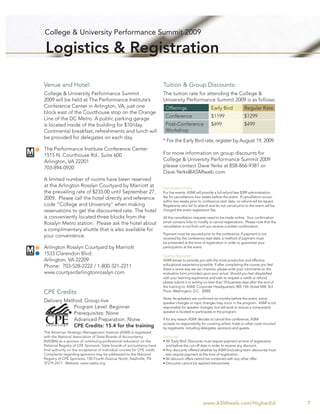 College & University Performance Summit 2009

 Logistics & Registration

Venue and Hotel:                                                         Tuition & Group Discounts:
College & University Performance Summit                                  The tuition rate for attending the College &
2009 will be held at The Performance Institute’s                         University Performance Summit 2009 is as follows:
Conference Center in Arlington, VA, just one                              Offerings                      Early Bird             Regular Rate
block east of the Courthouse stop on the Orange
Line of the DC Metro. A public parking garage                             Conference                     $1199                  $1299
is located inside of the building for $10/day.                            Post-Conference                $499                   $499
Continental breakfast, refreshments and lunch will                        Workshop
be provided for delegates on each day.
                                                                         * For the Early Bird rate, register by August 19, 2009
The Performance Institute Conference Center
1515 N. Courthouse Rd., Suite 600                                        For more information on group discounts for
Arlington, VA 22201                                                      College & University Performance Summit 2009
703-894-0920                                                             please contact Dave Yerks at 858-866-9381 or
                                                                         Dave.Yerks@ASMIweb.com.
A limited number of rooms have been reserved
at the Arlington Rosslyn Courtyard by Marriott at                        Cancellation Policy
the prevailing rate of $233.00 until September 27,                       For live events: ASMI will provide a full refund less $399 administration
2009. Please call the hotel directly and reference                       fee for cancellations four weeks before the event. If cancellation occurs
                                                                         within two weeks prior to conference start date, no refund will be issued.
code “College and University” when making                                Registrants who fail to attend and do not cancel prior to the event will be
reservations to get the discounted rate. The hotel                       charged the entire registration fee.
is conveniently located three blocks from the                            All the cancellation requests need to be made online. Your conﬁrmation
Rosslyn Metro station. Please ask the hotel about                        email contains links to modify or cancel registrations. Please note that the
                                                                         cancellation is not ﬁnal until you receive a written conﬁrmation.
a complimentary shuttle that is also available for
                                                                         Payment must be secured prior to the conference. If payment is not
your convenience.                                                        received by the conference start date, a method of payment must
                                                                         be presented at the time of registration in order to guarantee your
Arlington Rosslyn Courtyard by Marriott                                  participation at the event.
1533 Clarendon Blvd.                                                     Quality Assurance
Arlington, VA 22209                                                      ASMI strives to provide you with the most productive and effective
Phone: 703-528-2222 / 1-800-321-2211                                     educational experience possible. If after completing the course you feel
                                                                         there is some way we can improve, please write your comments on the
www.courtyardarlingtonrosslyn.com                                        evaluation form provided upon your arrival. Should you feel dissatisﬁed
                                                                         with your learning experience and wish to request a credit or refund,
                                                                         please submit it in writing no later than 10 business days after the end of
                                                                         the training to: ASMI: Corporate Headquarters; 805 15th Street NW, 3rd
CPE Credits                                                              Floor; Washington, D.C. 20005

                                                                         Note: As speakers are conﬁrmed six months before the event, some
Delivery Method: Group-live                                              speaker changes or topic changes may occur in the program. ASMI is not
            Program Level: Beginner                                      responsible for speaker changes, but will work to ensure a comparable
            Prerequisites: None                                          speaker is located to participate in the program.

            Advanced Preparation: None                                   If for any reason ASMI decides to cancel this conference, ASMI
                                                                         accepts no responsibility for covering airfare, hotel or other costs incurred
            CPE Credits: 15.4 for the training                           by registrants, including delegates, sponsors and guests.
The American Strategic Management Institute (ASMI) is registered
with the National Association of State Boards of Accountancy             Discounts
(NASBA) as a sponsor of continuing professional education on the         • All ‘Early Bird’ Discounts must require payment at time of registration
National Registry of CPE Sponsors. State boards of accountancy have        and before the cut-off date in order to receive any discount.
ﬁnal authority on the acceptance of individual courses for CPE credit.   • Any discounts offered whether by ASMI (including team discounts) must
Complaints regarding sponsors may be addressed to the National             also require payment at the time of registration.
Registry of CPE Sponsors, 150 Fourth Avenue North, Nashville, TN         • All discount offers cannot be combined with any other offer.
37219-2417. Website: www.nasba.org.                                      • Discounts cannot be applied retroactively




                                                                                                    www.ASMIweb.com/HigherEd                             7
 