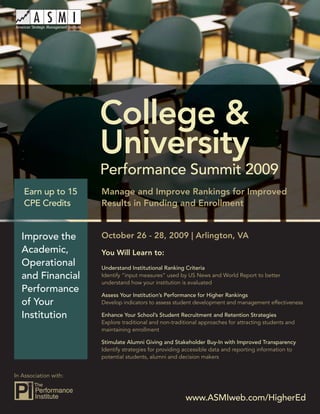 College & University Performance Summit 2009




                          College &
                          University
                          Performance Summit 2009
   Earn up to 15          Manage and Improve Rankings for Improved
   CPE Credits            Results in Funding and Enrollment


   Improve the            October 26 - 28, 2009 | Arlington, VA
   Academic,              You Will Learn to:
   Operational            Understand Institutional Ranking Criteria
   and Financial          Identify “input measures” used by US News and World Report to better
                          understand how your institution is evaluated
   Performance
                          Assess Your Institution’s Performance for Higher Rankings
   of Your                Develop indicators to assess student development and management effectiveness

   Institution            Enhance Your School’s Student Recruitment and Retention Strategies
                          Explore traditional and non-traditional approaches for attracting students and
                          maintaining enrollment

                          Stimulate Alumni Giving and Stakeholder Buy-In with Improved Transparency
                          Identify strategies for providing accessible data and reporting information to
                          potential students, alumni and decision makers


In Association with:



                                                           www.ASMIweb.com/HigherEd 1
                                                              www.ASMIweb.com/HigherEd
 