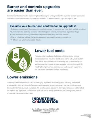 Printed in the USA
©2013 Industrial Combustion
IC-SA-1550
12/13
351 21st Street, Monroe, WI 53566 USA
608.325.3141 • info@ind-comb.com
ind-comb.com
Lower fuel costs
Following initial installation, fuel costs will become your biggest
operating expense. Industrial Combustion works with you to custom
tailor burner and control solutions that help you increase efﬁciency
and decrease fuel costs in virtually any boiler room environment. By
installing the right burners, controls, and heat recovery equipment,
you can realize substantial savings immediately.
Lower emissions
Lowering boiler room emissions can be challenging, regardless of the fuel type you’re using. Whether for
a sustainability effort or the result of a government-mandated emissions program, you can look to Industrial
Combustion to help you reach your goals. We have long been a leader in offering low-emissions solutions that
are right for any application. Our team will work with you to design a retroﬁt solution utilizing our burners to
achieve the low emissions you need.
$
Burner and controls upgrades
are easier than ever.
Industrial Combustion has the engineering team to design a turnkey solution for any boiler and any application.
Contact an Industrial Combustion authorized distributor to determine what upgrade is right for you.
Evaluate your burner and controls for an upgrade if:
• Boilers are operating with burners or controls that are over 10 years old and most likely not high turndown
• Burner and boiler are being operated without integrated boiler/burner controls, regardless of age
• Lower emissions are being mandated by legislative order or by corporate initiative
• Changing fuel type will help the facility more easily comply with emissions regulations
• A different fuel option is more cost effective
 