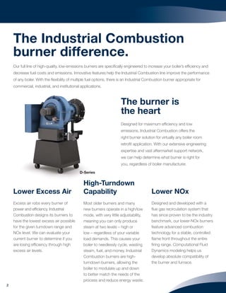 2
Lower Excess Air
Excess air robs every burner of
power and efﬁciency. Industrial
Combustion designs its burners to
have the lowest excess air possible
for the given turndown range and
NOx level. We can evaluate your
current burner to determine if you
are losing efﬁciency through high
excess air levels.
High-Turndown
Capability
Most older burners and many
new burners operate in a high/low
mode, with very little adjustability,
meaning you can only produce
steam at two levels – high or
low – regardless of your variable
load demands. This causes your
boiler to needlessly cycle, wasting
steam, fuel, and money. Industrial
Combustion burners are high-
turndown burners, allowing the
boiler to modulate up and down
to better match the needs of the
process and reduce energy waste.
Lower NOx
Designed and developed with a
ﬂue gas recirculation system that
has since proven to be the industry
benchmark, our lower-NOx burners
feature advanced combustion
technology for a stable, controlled
ﬂame front throughout the entire
ﬁring range. Computational Fluid
Dynamics modeling helps us
develop absolute compatibility of
the burner and furnace.
The burner is
the heart
Designed for maximum efﬁciency and low
emissions, Industrial Combustion offers the
right burner solution for virtually any boiler room
retroﬁt application. With our extensive engineering
expertise and vast aftermarket support network,
we can help determine what burner is right for
you, regardless of boiler manufacturer.
The Industrial Combustion
burner difference.
Our full line of high-quality, low-emissions burners are speciﬁcally engineered to increase your boiler’s efﬁciency and
decrease fuel costs and emissions. Innovative features help the Industrial Combustion line improve the performance
of any boiler. With the ﬂexibility of multiple fuel options, there is an Industrial Combustion burner appropriate for
commercial, industrial, and institutional applications.
D-Series
 