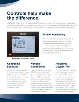 3
Controls help make
the difference.
Industrial Combustion burners can truly reach their full potential when paired with an appropriate, integrated burner
management system. Only through proper controls can the burner constantly ﬁre at peak performance. There are a
number of options from a number of manufacturers that can add signiﬁcant fuel savings and increased efﬁciency.
Adjusting
Oxygen Trim
An oxygen sensor and transmitter
for the exhaust gas can ensure
peak efﬁciency. The sensor/
transmitter continuously senses
oxygen content and provides a
signal to the controller that “trims”
the air damper and/or fuel valve,
maintaining a consistent oxygen
concentration. This minimizes
excess air while optimizing the fuel-
to-air ratio, saving you money.
Variable-
Speed Drive
When you allow a motor to operate
only at the speed needed at a
given moment (as opposed to the
constant 3,600 rpm of a typical
drive), you eliminate unnecessary
electrical cost. These variable-
speed drives also produce quieter
operation compared to a standard
motor, and they reduce maintenance
costs by decreasing the stress on
the impeller and bearings.
Controlling
Lead/Lag
Lead/lag sequences the operation
of multiple boilers, matching system
load to the optimum output for
your system. It enables the boilers
to operate at peak efﬁciency,
reduces cycling, and decreases
maintenance and downtime,
all controlled from a burner
management system.
Fireye Nexus Touchscreen Controls
Parallel Positioning
Unlike the single point control, parallel positioning
systems use independent actuators for precise
and repeatable metering of fuel and combustion
air, properly proportioning ﬁring cycle after ﬁring
cycle, which saves you energy, up to 10% or more,
depending on the condition of your present burner
setup and load characteristics.
 