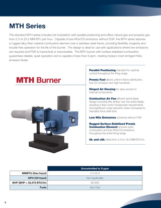 8
MTH Series
The standard MTH series includes full modulation with parallel positioning and offers natural gas and propane gas
from 2.5 to 25.2 MM BTU per hour. Capable of low NOx/CO emissions without FGR, the MTH series features
a rugged alloy ﬁber material combustion element over a stainless steel frame, providing ﬂexibility, longevity and
trouble free operation for the life of the burner. The design is ideal for use with applications where low emissions
are required and FGR is impractical or inaccessible. The MTH burner with surface stabilized combustion
guarantees reliable, quiet operation and is capable of less than 9 ppm, meeting today’s most stringent NOx
emission levels.
Uncontrolled to 9 ppm
MMBTU (Gas Input) 2.5-25.2
GPH (Oil Input) Not Applicable
BHP (BHP = 33,475 BTU/hr) 60-600
Fuels Gas Only
Parallel Positioning standard for optimal
control throughout the ﬁring range
Premix Fuel allows uniform ﬂame distribution,
low CO emission and high turndown
Hinged Air Housing for easy access to
internal components
Combustion Air Fan efﬁcient airfoil blade
design smoothly lifts airﬂow over the entire blade,
resulting in less motor horsepower requirements
and signiﬁcant noise reduction when compared to
standard force draft fans
Low NOx Emissions achieved without FGR
Rugged Surface-Stabilized Premix
Combustion Element ensures quiet
combustion and low NOx/CO emissions
throughout the entire ﬁring range
UL and cUL listed from 2.5 to 16.0 MM BTU/hr.
MTH Burner
 