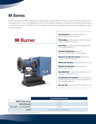 9
M Series
The M series burner offers: natural gas, propane gas, air-atomized #2–#6 fuel oil, and combination gas and oil
fuel options from 1.4 to 10.5 MMBTU per hour. Full modulation operation is standard for optimum performance
to meet load demand. The M burner is an excellent choice when ﬁring alternative fuels such as digester, waste
oil, and biodiesel.
Uncontrolled Emissions
MMBTU (Gas Input) 1.4–10.5
GPH (Oil Input) 10–751
BHP (BHP = 33,475 BTU/hr) 33–250
Fuels Gas, #2–#6 Oil, Combination
1
Oil input (US gph) calculated for #2 Oil @ 140,000 BTU/gal
Low-pressure, air-atomizing system on
oil with rotary vane compressor
Piston-type positive displacement oil metering
system for precise oil control
Cam Trim 14-point adjustment range standard
on models M34–M105
Parallel Positioning available for
optimal control throughout the ﬁring range
Nozzle Line Electric Heater standard on
medium to heavy oil burners
Rotary Air Damper for precise fuel-to-air ratios
Hinged Air Housing for easy access to
internal components
Gas Manifold on oil burners standard for easy
upgrade to combination units
Combustion Air Impeller provides adequate
combustion air for various furnace pressures and
high-altitude applications
UL and cUL listed (except ME and MEG 14–30)
M Burner
 