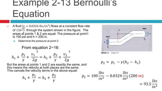 Example 2-13 Bernoulli’s
Equation
 A fluid (𝛾 = 0.0324 𝑙𝑏𝑠/𝑖𝑛3
) flows at a constant flow rate
of 150
𝑖𝑛3
𝑠
through the system shown in the figure. The
areas at points 1 & 2 are equal. The pressure at point1
is 100 psi and h = 200 in.
 Determine the pressure at point 2.
From equation 2−16:
ℎ1 +
𝑝1
𝛾
+
𝑣1
2
2𝑔
= ℎ2 +
𝑝2
𝛾
+
𝑣2
2
2𝑔
But the areas at points 1 and 2 are exactly the same, and
this means the velocity at both places are the same.
This cancels the velocity terms in the above equation:
ℎ1 +
𝑝1
𝛾
= ℎ2 +
𝑝2
𝛾
𝑝2 = 𝑝1 − 𝛾(ℎ2 − ℎ1)
𝑝2 = 100
𝑙𝑏𝑠
𝑖𝑛2
− 0.0324
𝑙𝑏𝑠
𝑖𝑛3
(200 𝑖𝑛)𝑝2 = 100
𝑙𝑏𝑠
𝑖𝑛2
− 0.0324
𝑙𝑏𝑠
𝑖𝑛2
(200 𝑖𝑛)
= 93.5
𝑙𝑏𝑠
𝑖𝑛2
 