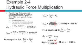 Example 2-4
Hydraulic Force Multiplication
 Figure 2-5 (pg. 17) shows an input
cylinder with a diameter of 1 in and an
output cylinder with a dia of 2.5 in. A
force of 250 lbs. is applied to the input
cylinder.
 What is the output force?
 How far would we need to move the input
cylinder to move the output cylinder 1 in?
𝐴𝑖𝑛 =
𝜋∙𝐷2
4
=
𝜋∙(1 𝑖𝑛)2
4
= 0.7854 𝑖𝑛2
𝐴 𝑜𝑢𝑡 =
𝜋∙𝐷2
4
=
𝜋∙(2.5 𝑖𝑛)2
4
= 4.909 𝑖𝑛2
From equation 2-3:
𝐹𝑜𝑢𝑡
𝐹 𝑖𝑛
=
𝐴 𝑜𝑢𝑡
𝐴 𝑖𝑛
𝐹𝑜𝑢𝑡 =
𝐴 𝑜𝑢𝑡
𝐴 𝑖𝑛
∙ 𝐹𝑖𝑛
𝐹𝑜𝑢𝑡 =
4.909 𝑖𝑛2
0.7854 𝑖𝑛2 ∙ 250 𝑙𝑏𝑠 = 1563 𝑙𝑏𝑠
From equation 2-5:
𝑑𝑖𝑛
𝑑 𝑜𝑢𝑡
=
𝐴 𝑜𝑢𝑡
𝐴 𝑖𝑛
𝑑𝑖𝑛 =
𝐴 𝑜𝑢𝑡
𝐴 𝑖𝑛
∙ 𝑑 𝑜𝑢𝑡
𝑑𝑖𝑛 =
4.909 𝑖𝑛2
0.7854 𝑖𝑛2 ∙ 1 𝑖𝑛 =
𝐹𝑜𝑢𝑡 =
4.909 𝑖𝑛2
0.7854 𝑖𝑛2 ∙ 250 𝑙𝑏𝑠 = 1563 𝑙𝑏𝑠
𝑑𝑖𝑛 =
4.909 𝑖𝑛2
0.7854 𝑖𝑛2 ∙ 1 𝑖𝑛 = 6.25 in
 