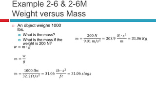 Example 2-6 & 2-6M
Weight versus Mass
 An object weighs 1000
lbs.
 What is the mass?
 What is the mass if the
weight is 200 N?
𝑤 = 𝑚 ∙ 𝑔
𝑚 =
𝑤
𝑔
𝑚 =
1000 𝑙𝑏𝑠
32. 2𝑓𝑡/𝑠2
= 31.06
𝑙𝑏 ∙ 𝑠2
𝑓𝑡
= 31.06 𝑠𝑙𝑢𝑔𝑠
𝑚 =
200 𝑁
9.81 𝑚/𝑠2 = 203.9
𝑁 ∙ 𝑠2
𝑚
= 31.06 𝐾𝑔
 