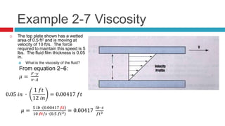 Example 2-7 Viscosity
 The top plate shown has a wetted
area of 0.5 ft2 and is moving at
velocity of 10 ft/s. The force
required to maintain this speed is 5
lbs. The fluid film thickness is 0.05
in.
 What is the viscosity of the fluid?
From equation 2−6:
𝜇 =
𝐹 ∙𝑦
𝑣 ∙𝐴
𝜇 =
5 𝑙𝑏 ∙(0.00417 𝑓𝑡)
10 𝑓𝑡/𝑠 ∙(0.5 𝑓𝑡2)
= 0.00417
𝑙𝑏 ∙𝑠
𝑓𝑡2
0.05 𝑖𝑛 ∙
1 𝑓𝑡
12 𝑖𝑛
= 0.00417 𝑓𝑡
𝜇 =
5 𝑙𝑏 ∙(0.00417 𝑓𝑡)
10 𝑓𝑡/𝑠 ∙(0.5 𝑓𝑡2)
= 0.00417
𝑙𝑏 ∙𝑠
𝑓𝑡2
 