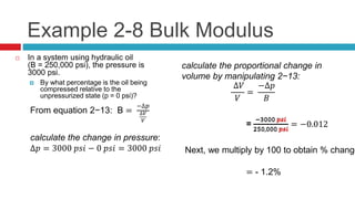 Example 2-8 Bulk Modulus
 In a system using hydraulic oil
(B = 250,000 psi), the pressure is
3000 psi.
 By what percentage is the oil being
compressed relative to the
unpressurized state (p = 0 psi)?
From equation 2−13: B =
−∆𝑝
∆𝑉
𝑉
calculate the change in pressure:
∆𝑝 = 3000 𝑝𝑠𝑖 − 0 𝑝𝑠𝑖 = 3000 𝑝𝑠𝑖
calculate the proportional change in
volume by manipulating 2−13:
∆𝑉
𝑉
=
−∆𝑝
𝐵
=
−3000 𝑝𝑠𝑖
250,000 𝑝𝑠𝑖
=
−3000 𝑝𝑠𝑖
250,000 𝑝𝑠𝑖
= −0.012
Next, we multiply by 100 to obtain % change
= - 1.2%
 