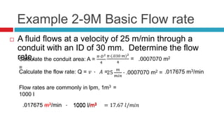 Example 2-9M Basic Flow rate
 A fluid flows at a velocity of 25 m/min through a
conduit with an ID of 30 mm. Determine the flow
rate.Calculate the conduit area: A =
𝜋∙𝐷2
4
=
𝜋∙(.030 𝑚)2
4
= .0007070 m2
Calculate the flow rate: Q = 𝑣 ∙ 𝐴 =25
𝑚
𝑚𝑖𝑛
∙ .0007070 m2 = .017675 m3/min
Flow rates are commonly in lpm, 1m3 =
1000 l
.017675 m3/min ∙ 1000 l/m3 = 17.67 𝑙/𝑚𝑖𝑛.017675 m3/min 1000 l/m3
 