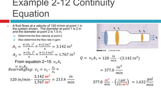 Example 2-12 Continuity
Equation
 A fluid flows at a velocity of 120 in/min at point 1 in
the system shown. The diameter at point 1 is 2 in
and the diameter at point 2 is 1.5 in.
 Determine the flow velocity at point 2.
 Also determine the flow rate in gpm.
𝐴1 =
𝜋∙(𝐷1 )2
4
=
𝜋∙(2 𝑖𝑛)2
4
= 3.142 𝑖𝑛2
𝐴2 =
𝜋∙(𝐷2 )2
4
=
𝜋∙(1.5 𝑖𝑛)2
4
= 1.767 𝑖𝑛2
From equation 2−15: 𝑣1 𝐴1
= 𝑣2 𝐴2
𝑅𝑒𝑎𝑟𝑟𝑎𝑛𝑔𝑖𝑛𝑔: 𝑣2 = 𝑣1 ∙
𝐴1
𝐴2
=
𝑄 = 𝑣1 𝐴1
120 𝑖𝑛/𝑚𝑖𝑛 ∙
3.142 𝑖𝑛2
1.767 𝑖𝑛2120 𝑖𝑛/𝑚𝑖𝑛 ∙
3.142 𝑖𝑛2
1,767 𝑖𝑛2
= 213.4
𝑖𝑛
𝑚𝑖𝑛
= 120
𝑖𝑛
𝑚𝑖𝑛
∙ (3.142 𝑖𝑛2
)
= 377.0
𝑖𝑛3
𝑚𝑖𝑛
377.0
𝑖𝑛3
𝑚𝑖𝑛
∙
1 𝑔𝑎𝑙
231 𝑖𝑛3377.0
𝑖𝑛3
𝑚𝑖𝑛
∙
1 𝑔𝑎𝑙
231 𝑖𝑛3
= 1.632
𝑔𝑎𝑙
𝑚𝑖𝑛
 